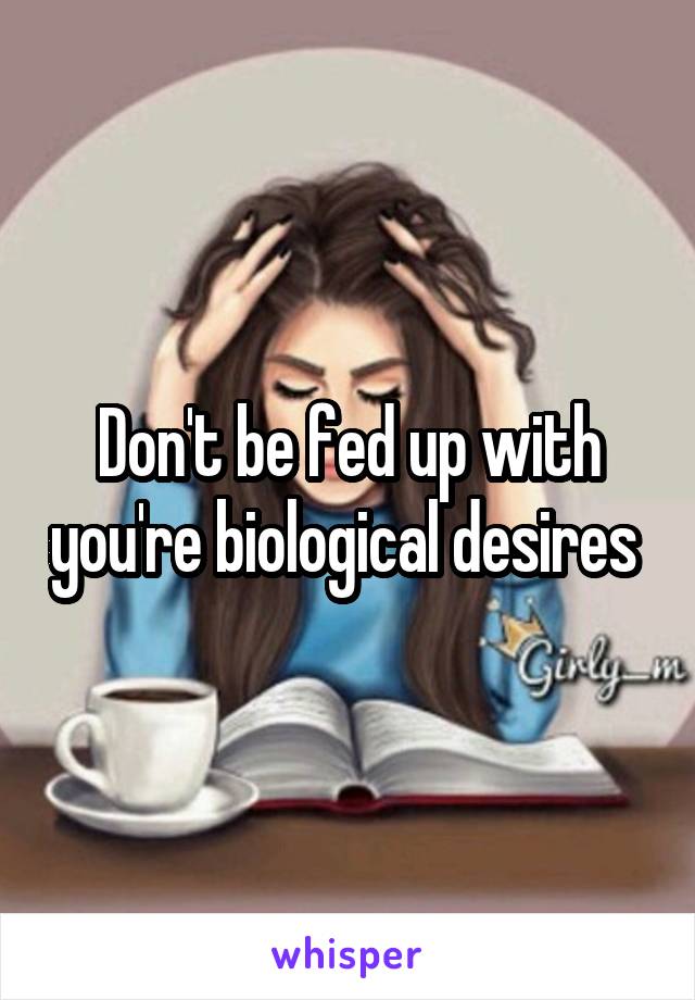 Don't be fed up with you're biological desires 
