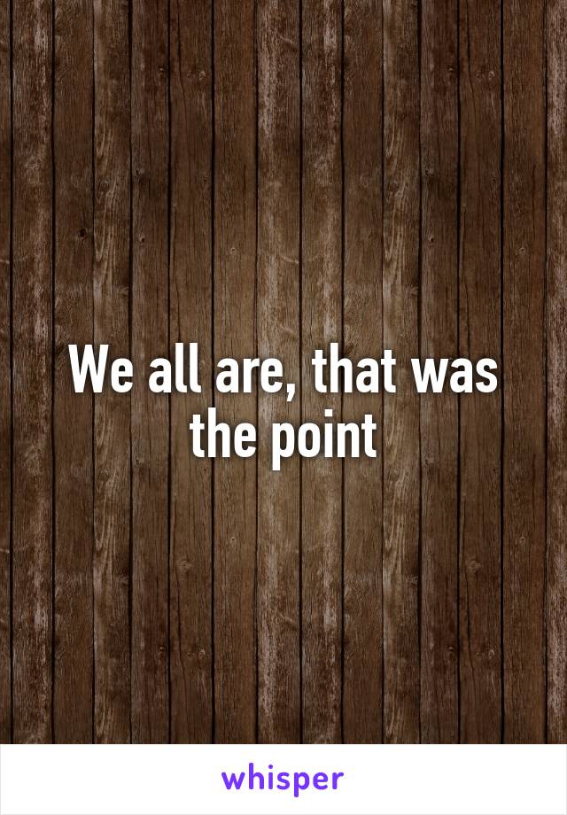 We all are, that was the point