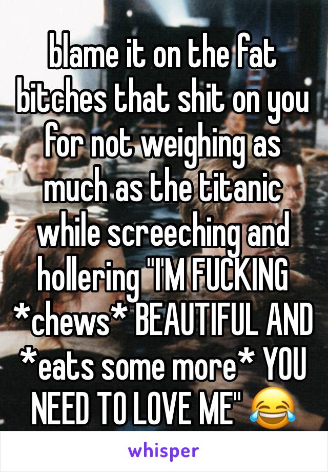 blame it on the fat bitches that shit on you for not weighing as much as the titanic while screeching and hollering "I'M FUCKING  *chews* BEAUTIFUL AND *eats some more* YOU NEED TO LOVE ME" 😂