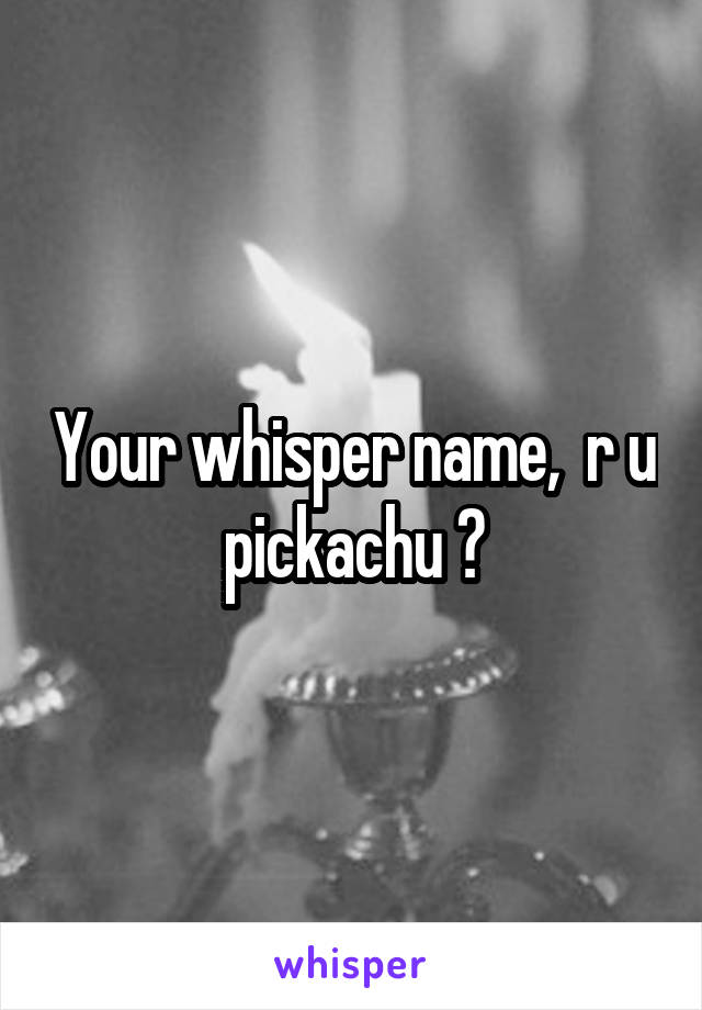 Your whisper name,  r u pickachu ?