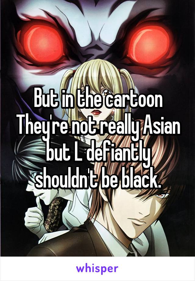 But in the cartoon They're not really Asian but L defiantly shouldn't be black.