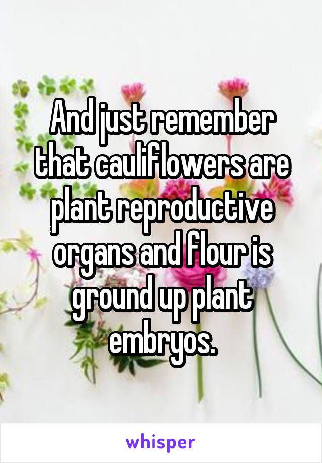 And just remember that cauliflowers are plant reproductive organs and flour is ground up plant embryos.