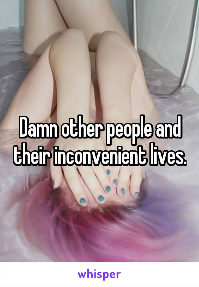 Damn other people and their inconvenient lives.