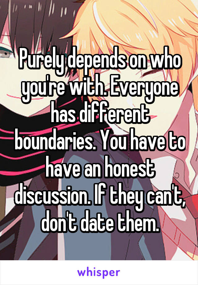 Purely depends on who you're with. Everyone has different boundaries. You have to have an honest discussion. If they can't, don't date them.