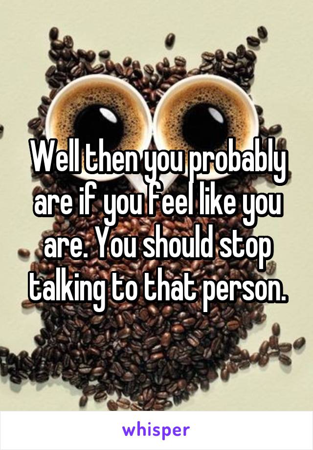 Well then you probably are if you feel like you are. You should stop talking to that person.
