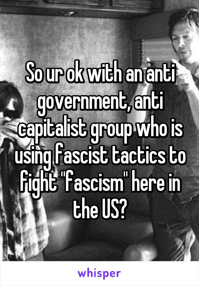 So ur ok with an anti government, anti capitalist group who is using fascist tactics to fight "fascism" here in the US?
