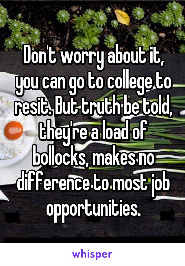 Don't worry about it, you can go to college to resit. But truth be told, they're a load of bollocks, makes no difference to most job opportunities.