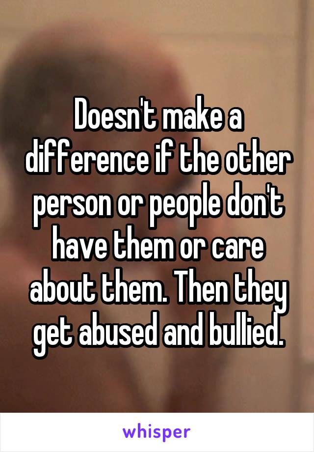 Doesn't make a difference if the other person or people don't have them or care about them. Then they get abused and bullied.
