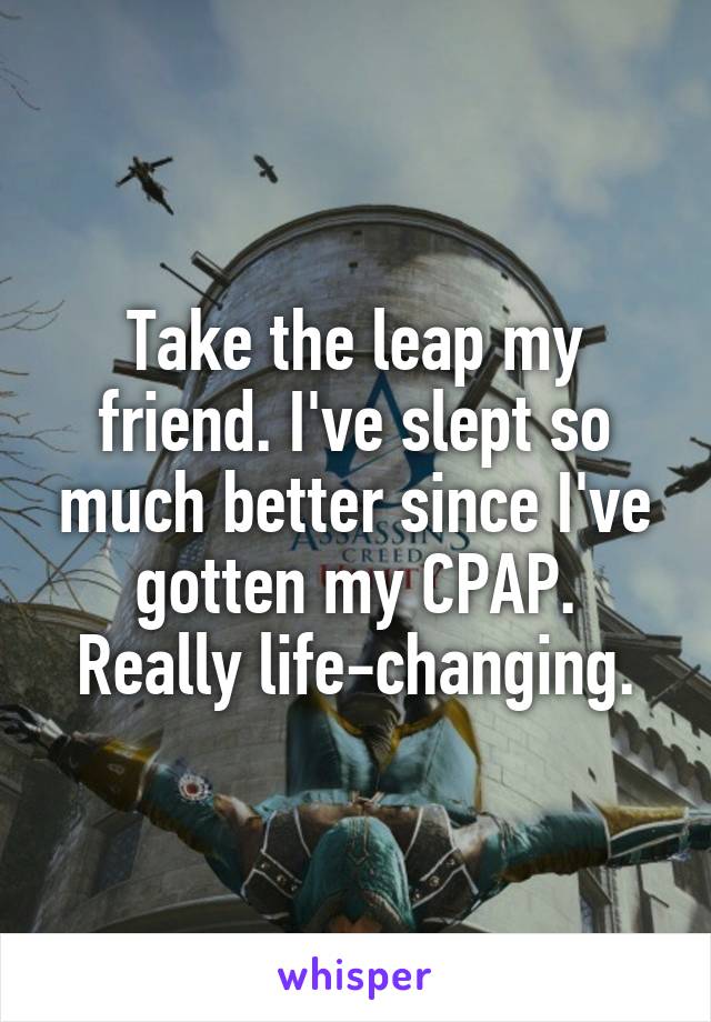 Take the leap my friend. I've slept so much better since I've gotten my CPAP. Really life-changing.