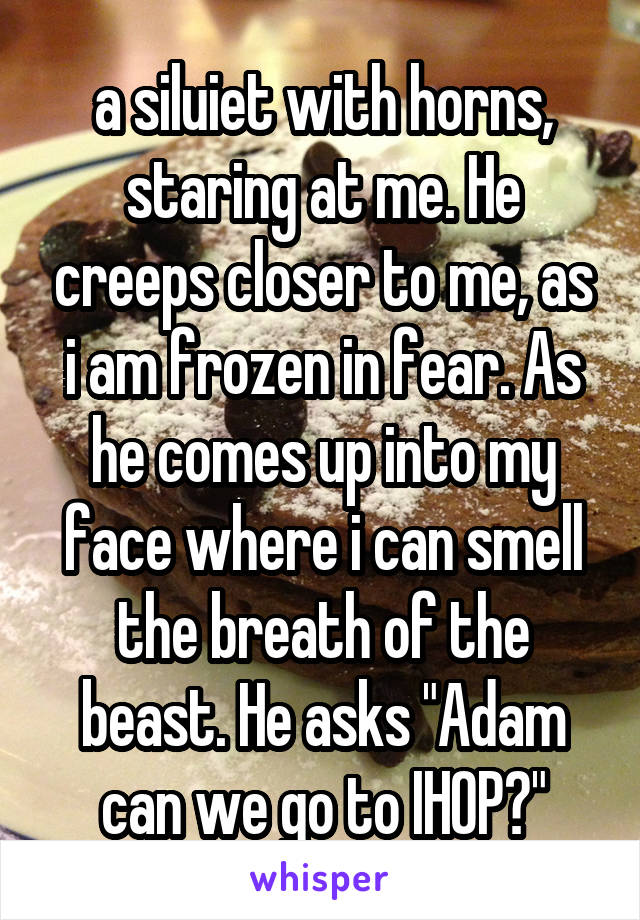 a siluiet with horns, staring at me. He creeps closer to me, as i am frozen in fear. As he comes up into my face where i can smell the breath of the beast. He asks "Adam can we go to IHOP?"