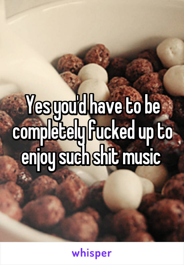 Yes you'd have to be completely fucked up to enjoy such shit music 