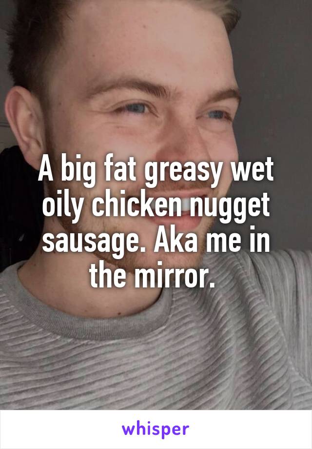 A big fat greasy wet oily chicken nugget sausage. Aka me in the mirror. 