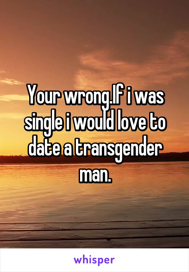 Your wrong.If i was single i would love to date a transgender man.
