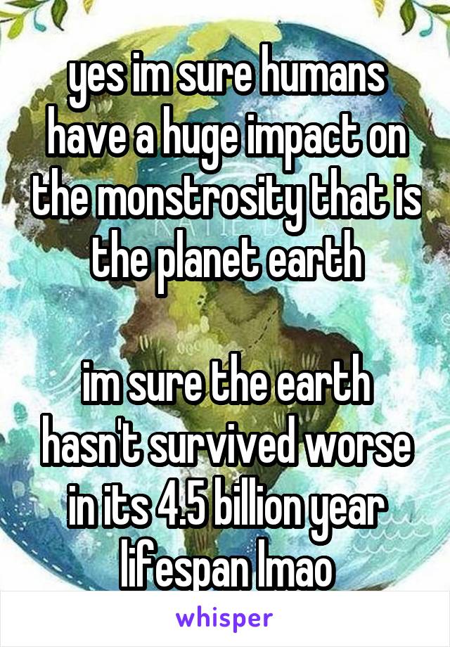 yes im sure humans have a huge impact on the monstrosity that is the planet earth

im sure the earth hasn't survived worse in its 4.5 billion year lifespan lmao