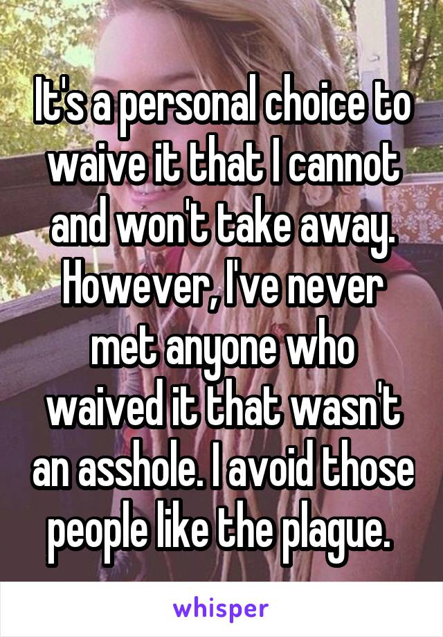 It's a personal choice to waive it that I cannot and won't take away. However, I've never met anyone who waived it that wasn't an asshole. I avoid those people like the plague. 