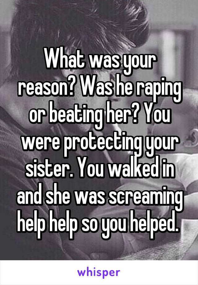 What was your reason? Was he raping or beating her? You were protecting your sister. You walked in and she was screaming help help so you helped. 