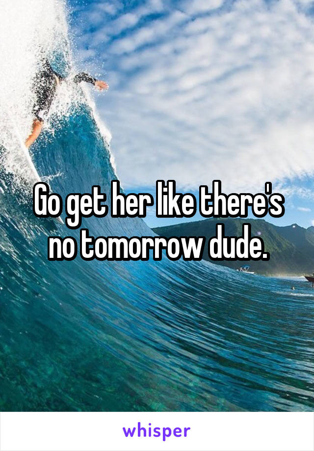 Go get her like there's no tomorrow dude.