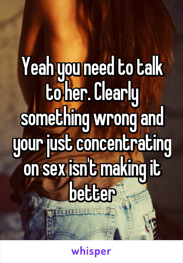 Yeah you need to talk to her. Clearly something wrong and your just concentrating on sex isn't making it better