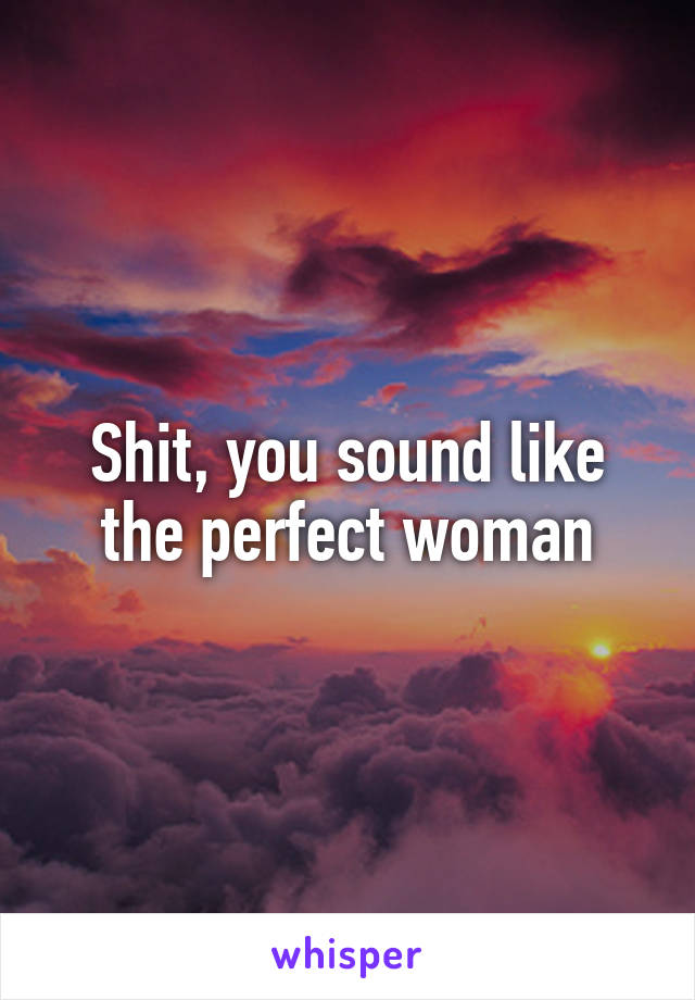 Shit, you sound like the perfect woman