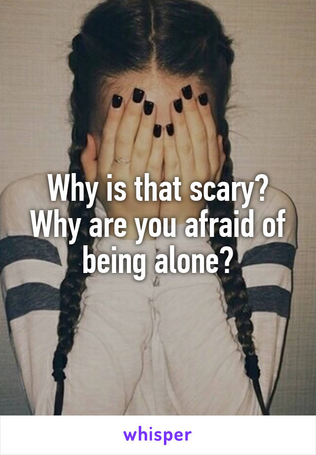 Why is that scary?
Why are you afraid of being alone?
