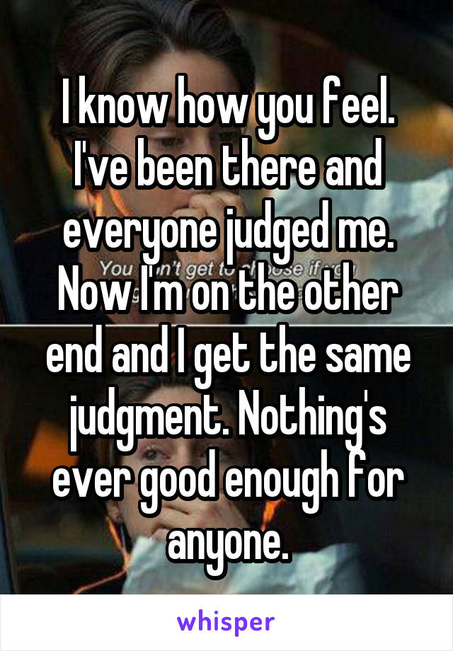 I know how you feel. I've been there and everyone judged me. Now I'm on the other end and I get the same judgment. Nothing's ever good enough for anyone.