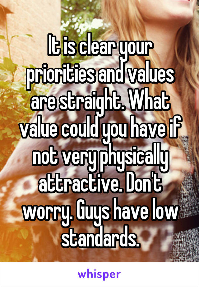 It is clear your priorities and values are straight. What value could you have if not very physically attractive. Don't worry. Guys have low standards.