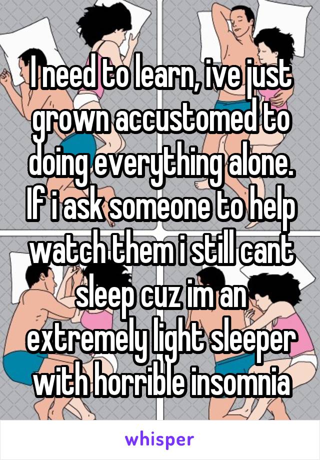 I need to learn, ive just grown accustomed to doing everything alone. If i ask someone to help watch them i still cant sleep cuz im an extremely light sleeper with horrible insomnia