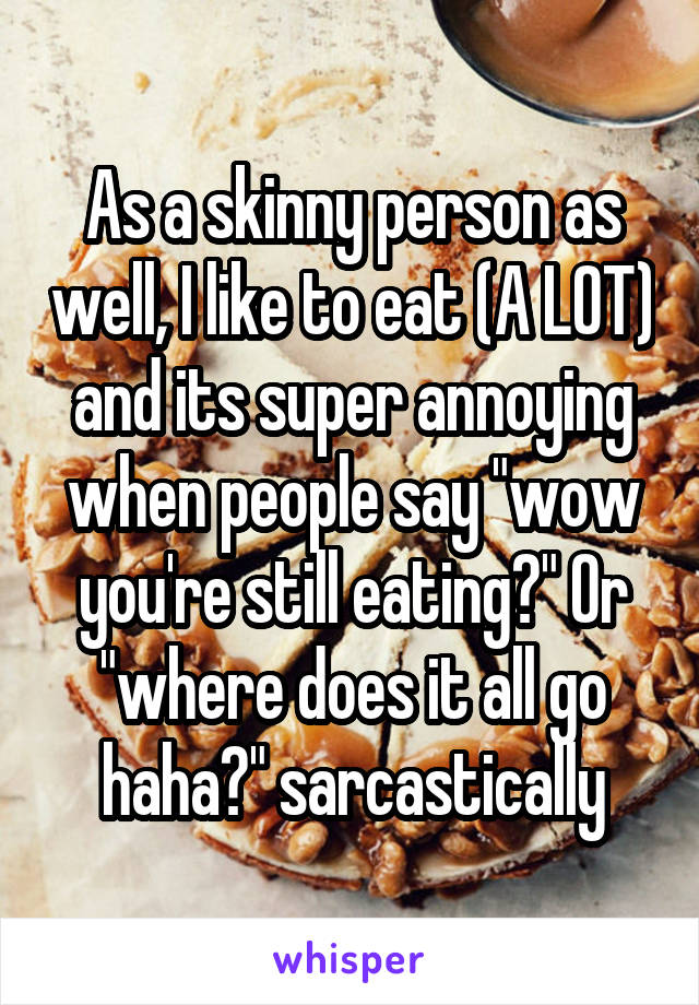 As a skinny person as well, I like to eat (A LOT) and its super annoying when people say "wow you're still eating?" Or "where does it all go haha?" sarcastically
