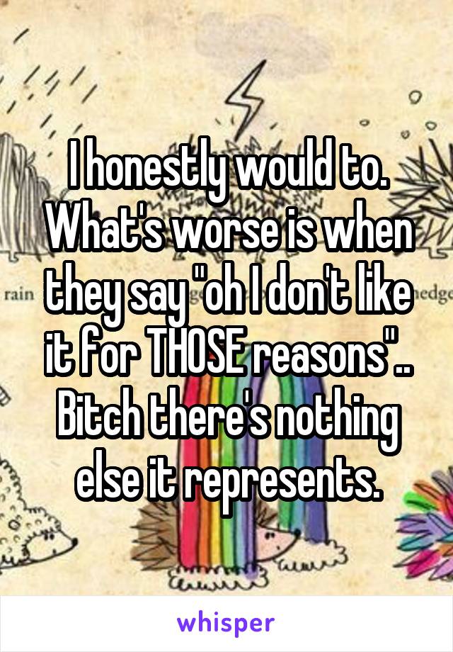 I honestly would to. What's worse is when they say "oh I don't like it for THOSE reasons".. Bitch there's nothing else it represents.