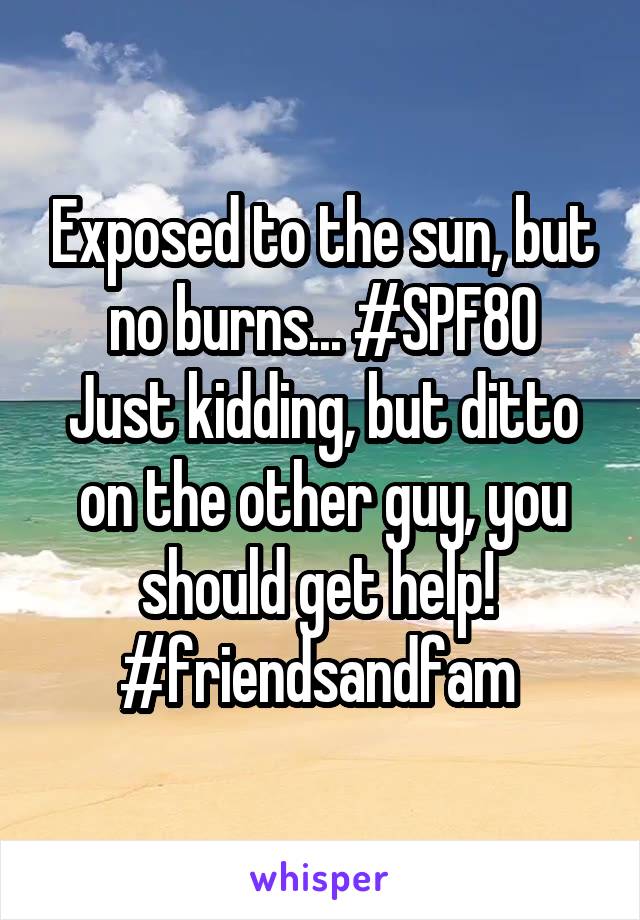 Exposed to the sun, but no burns... #SPF80
Just kidding, but ditto on the other guy, you should get help! 
#friendsandfam 