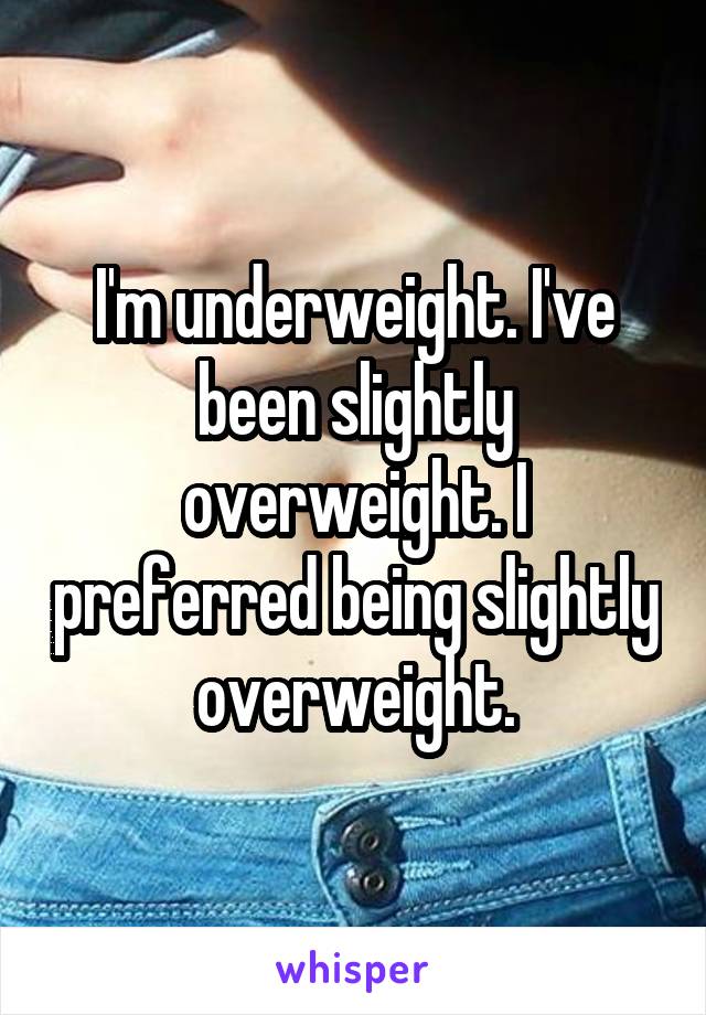 I'm underweight. I've been slightly overweight. I preferred being slightly overweight.