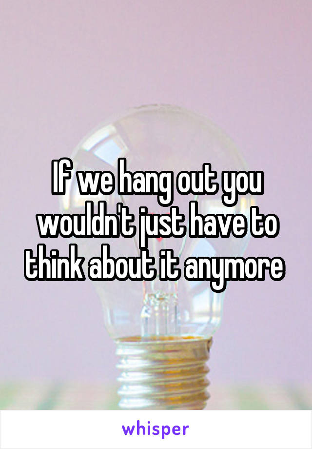 If we hang out you wouldn't just have to think about it anymore 