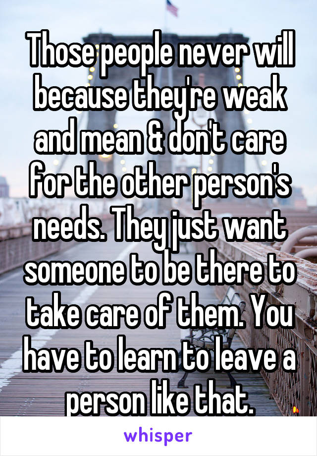 Those people never will because they're weak and mean & don't care for the other person's needs. They just want someone to be there to take care of them. You have to learn to leave a person like that.