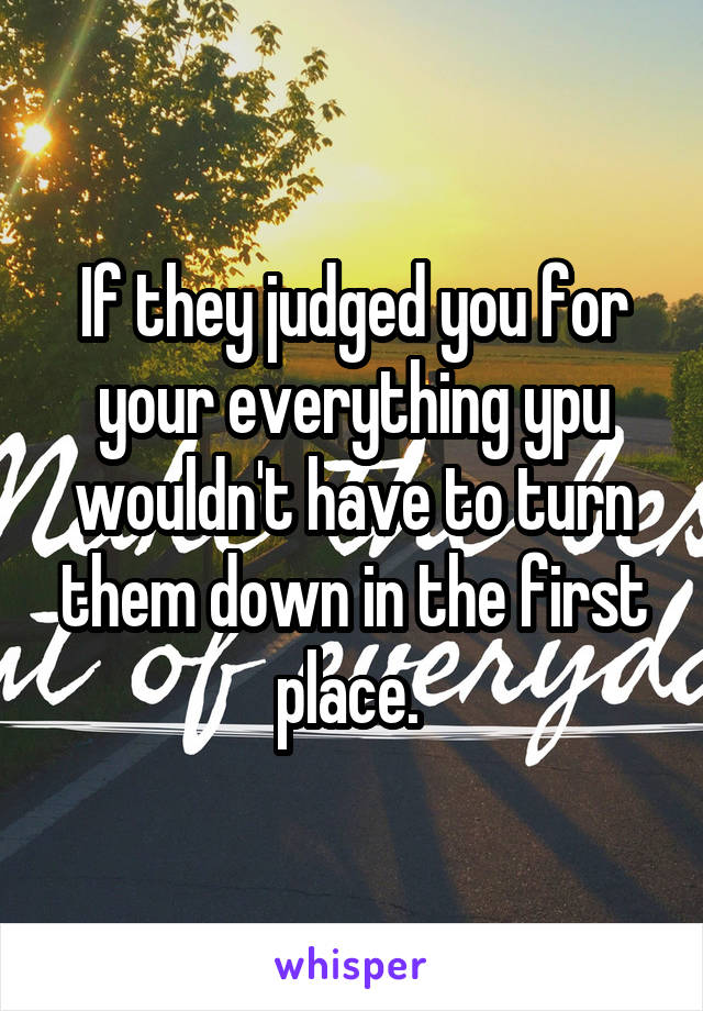 If they judged you for your everything ypu wouldn't have to turn them down in the first place. 