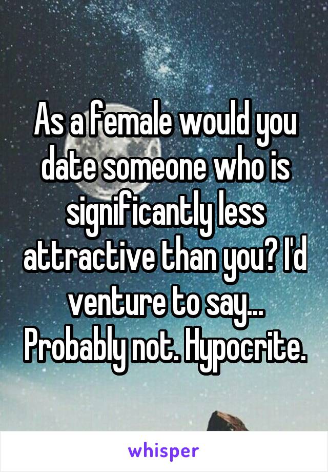 As a female would you date someone who is significantly less attractive than you? I'd venture to say... Probably not. Hypocrite.