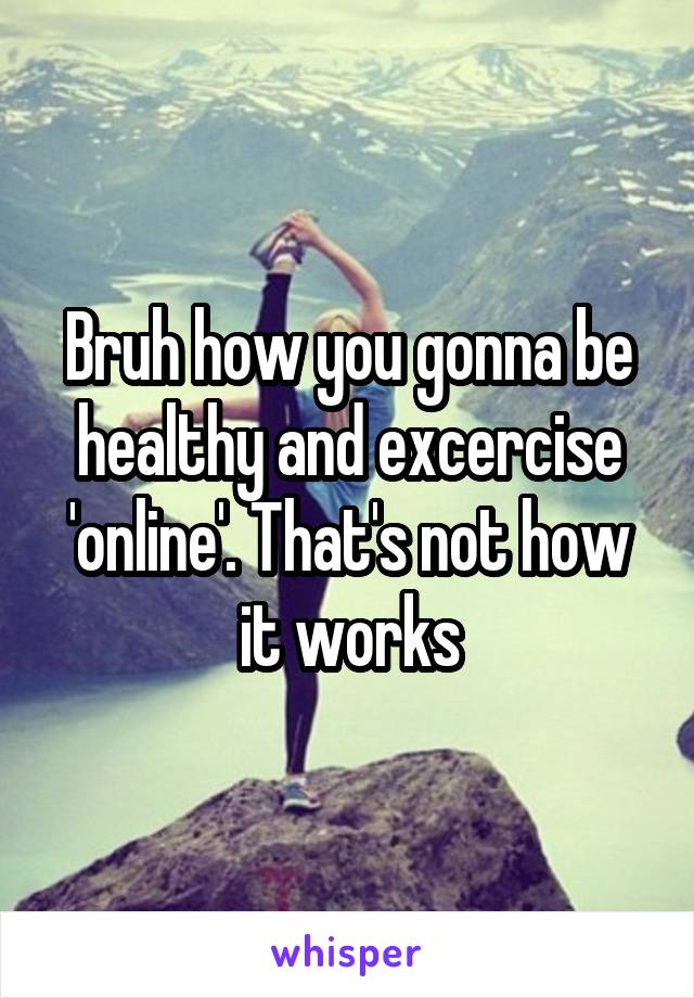 Bruh how you gonna be healthy and excercise 'online'. That's not how it works