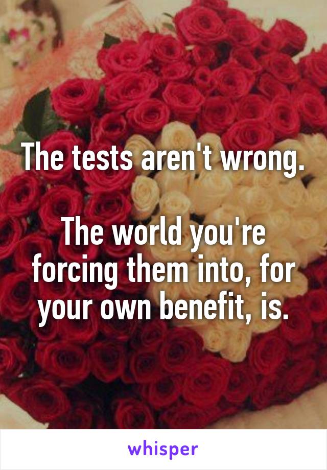 The tests aren't wrong.

The world you're forcing them into, for your own benefit, is.