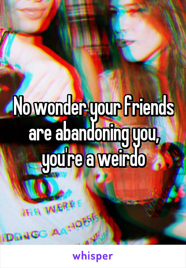No wonder your friends are abandoning you, you're a weirdo