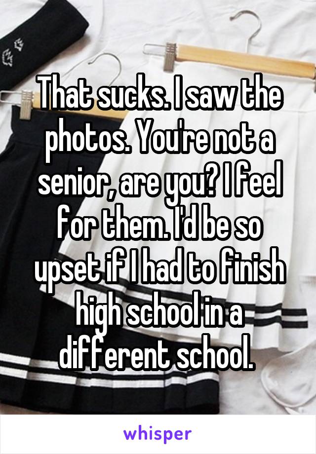That sucks. I saw the photos. You're not a senior, are you? I feel for them. I'd be so upset if I had to finish high school in a different school. 