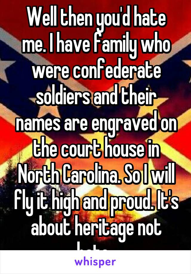 Well then you'd hate me. I have family who were confederate soldiers and their names are engraved on the court house in North Carolina. So I will fly it high and proud. It's about heritage not hate. 