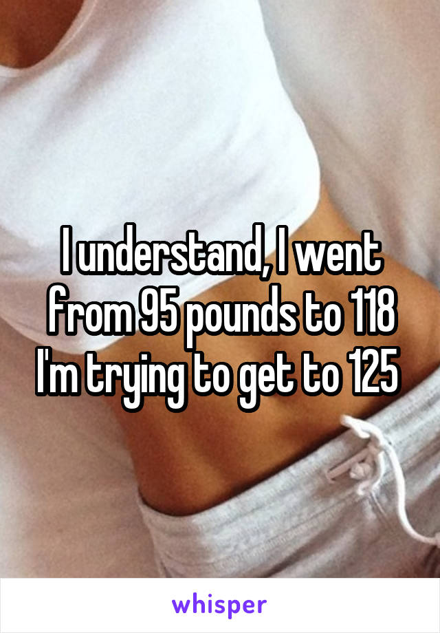 I understand, I went from 95 pounds to 118 I'm trying to get to 125 