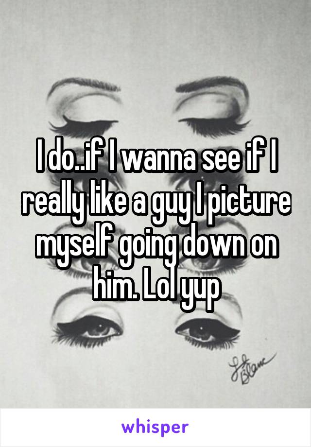 I do..if I wanna see if I really like a guy I picture myself going down on him. Lol yup