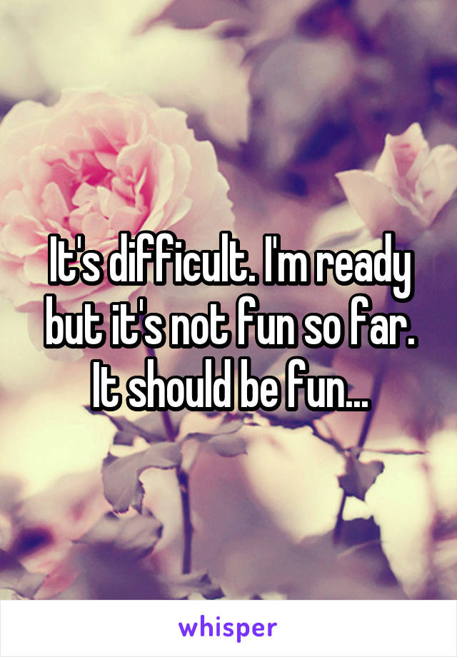 It's difficult. I'm ready but it's not fun so far. It should be fun...