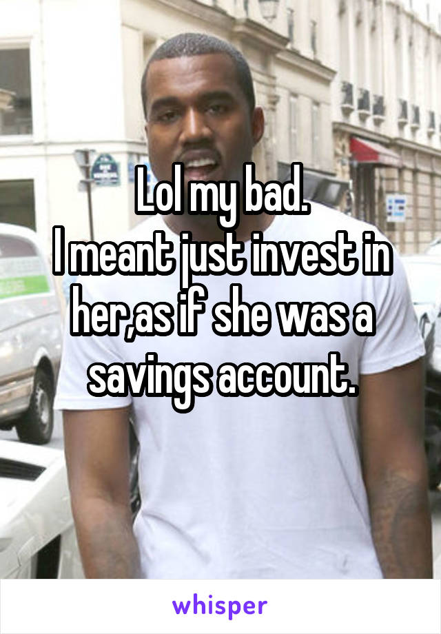 Lol my bad.
I meant just invest in her,as if she was a savings account.
