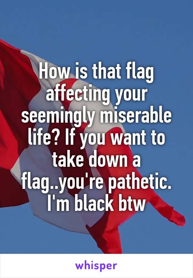 How is that flag affecting your seemingly miserable life? If you want to take down a flag..you're pathetic. I'm black btw