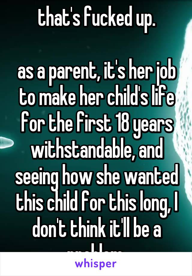 that's fucked up.

as a parent, it's her job to make her child's life for the first 18 years withstandable, and seeing how she wanted this child for this long, I don't think it'll be a problem.