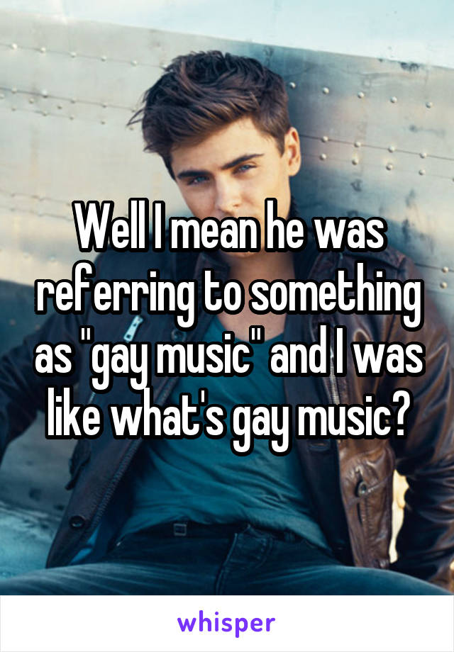Well I mean he was referring to something as "gay music" and I was like what's gay music?