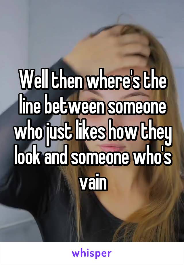 Well then where's the line between someone who just likes how they look and someone who's vain