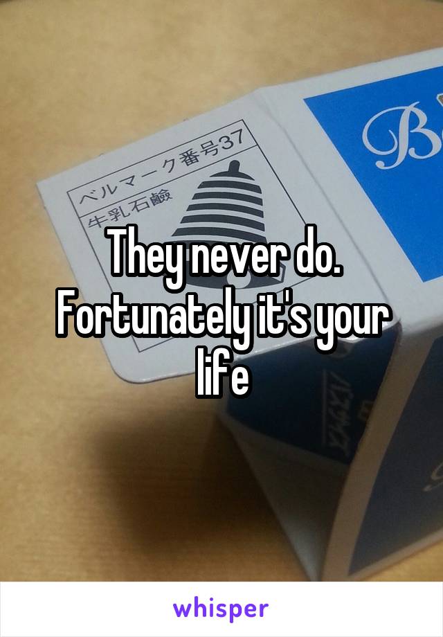 They never do. Fortunately it's your life