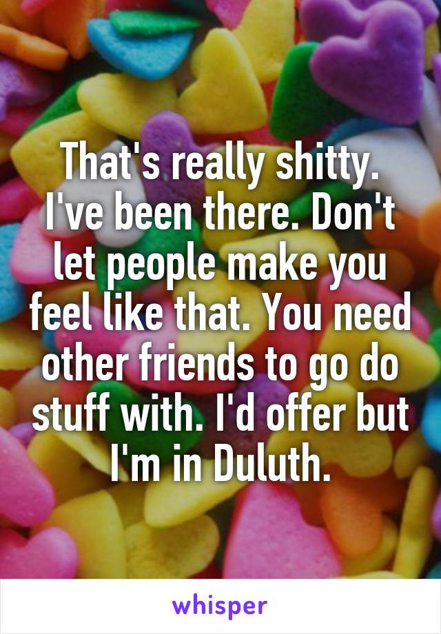 That's really shitty. I've been there. Don't let people make you feel like that. You need other friends to go do stuff with. I'd offer but I'm in Duluth.